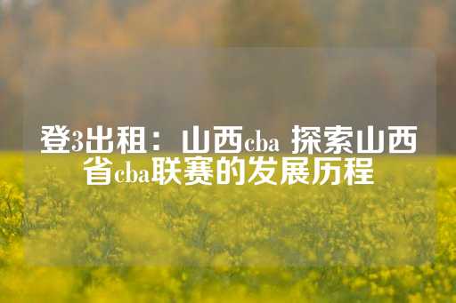 登3出租：山西cba 探索山西省cba联赛的发展历程-第1张图片-皇冠信用盘出租