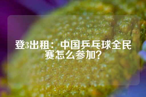 登3出租：中国乒乓球全民赛怎么参加？-第1张图片-皇冠信用盘出租