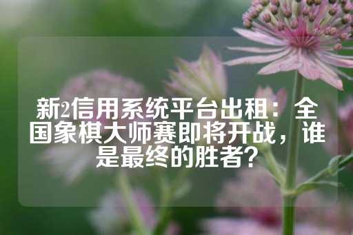 新2信用系统平台出租：全国象棋大师赛即将开战，谁是最终的胜者？-第1张图片-皇冠信用盘出租